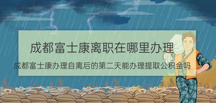 成都富士康离职在哪里办理 成都富士康办理自离后的第二天能办理提取公积金吗